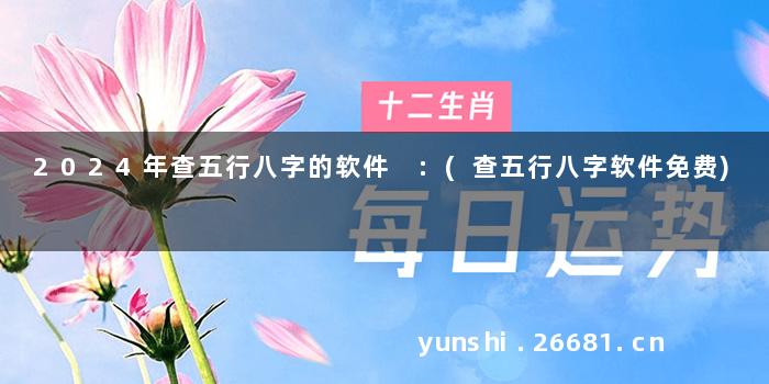2024年查五行八字的软件 :(查五行八字软件免费)